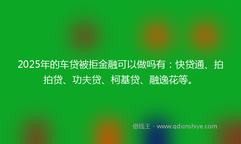 2025年的车贷被拒金融可以做吗有:快贷通、拍拍贷、功夫贷、柯基贷、融逸花等。