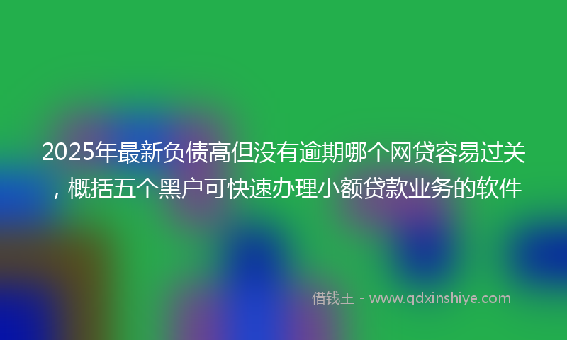 2025年最新负债高但没有逾期哪个网贷容易过关，概括五个黑户可快速办理小额贷款业务的软件