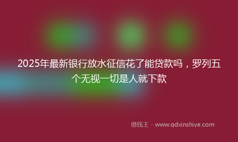 2025年最新银行放水征信花了能贷款吗，罗列五个无视一切是人就下款