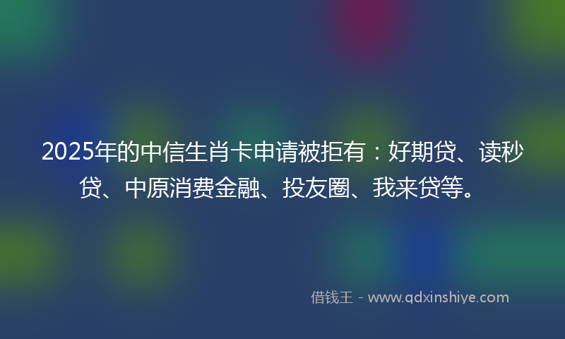 2025年的中信生肖卡申请被拒有：好期贷、读秒贷、中原消费金融、投友圈、我来贷等。