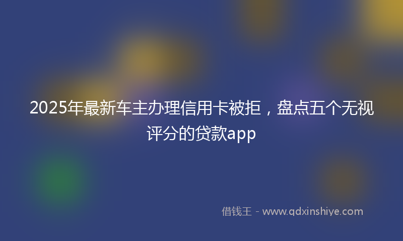 2025年最新车主办理信用卡被拒，盘点五个无视评分的贷款app