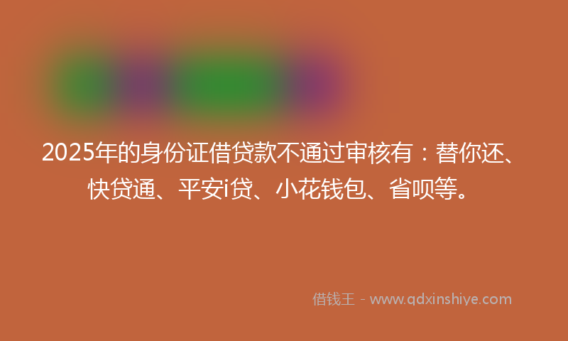 2025年的身份证借贷款不通过审核有：替你还、快贷通、平安i贷、小花钱包、省呗等。