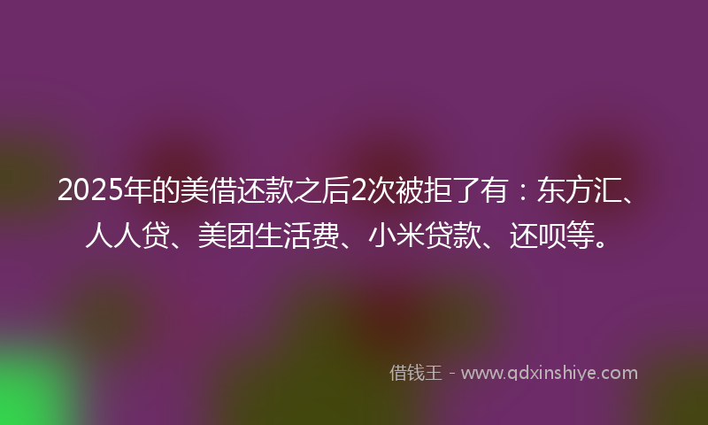 2025年的美借还款之后2次被拒了有：东方汇、人人贷、美团生活费、小米贷款、还呗等。