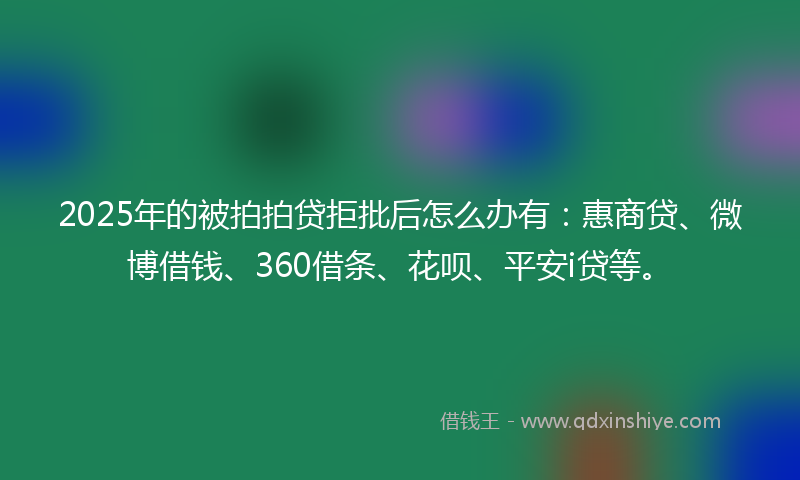 2025年的被拍拍贷拒批后怎么办有：惠商贷、微博借钱、360借条、花呗、平安i贷等。