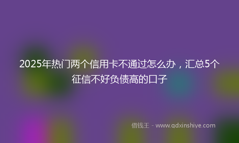 2025年热门两个信用卡不通过怎么办，汇总5个征信不好负债高的口子