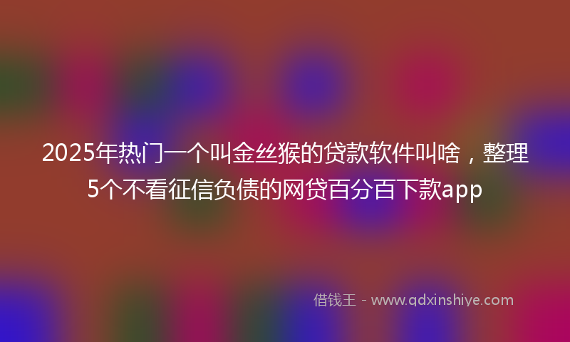 2025年热门一个叫金丝猴的贷款软件叫啥，整理5个不看征信负债的网贷百分百下款app