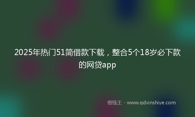 2025年热门51简借款下载，整合5个18岁必下款的网贷app