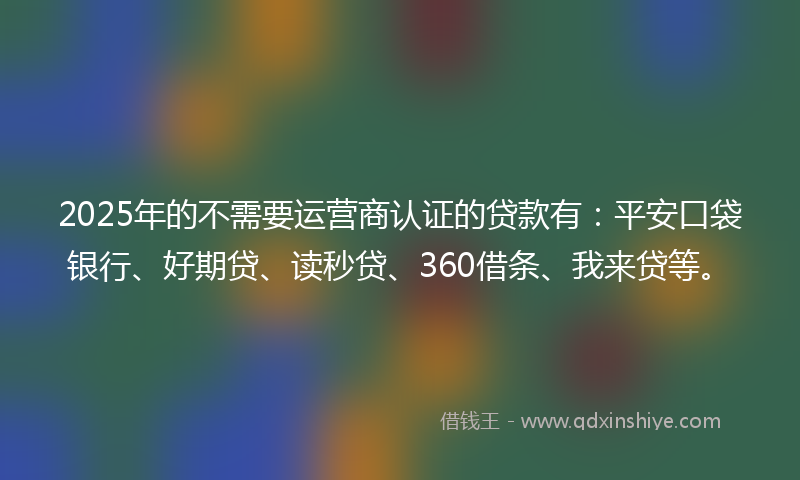 2025年的不需要运营商认证的贷款有：平安口袋银行、好期贷、读秒贷、360借条、我来贷等。