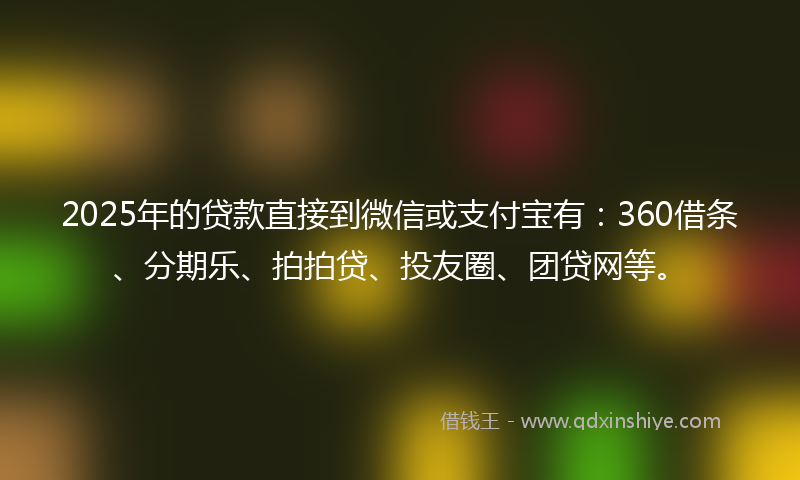 2025年的贷款直接到微信或支付宝有：360借条、分期乐、拍拍贷、投友圈、团贷网等。