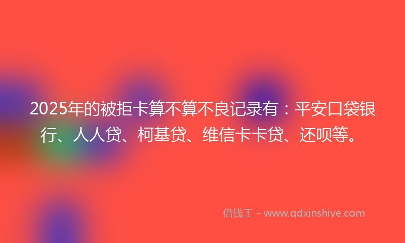 2025年的被拒卡算不算不良记录有：平安口袋银行、人人贷、柯基贷、维信卡卡贷、还呗等。