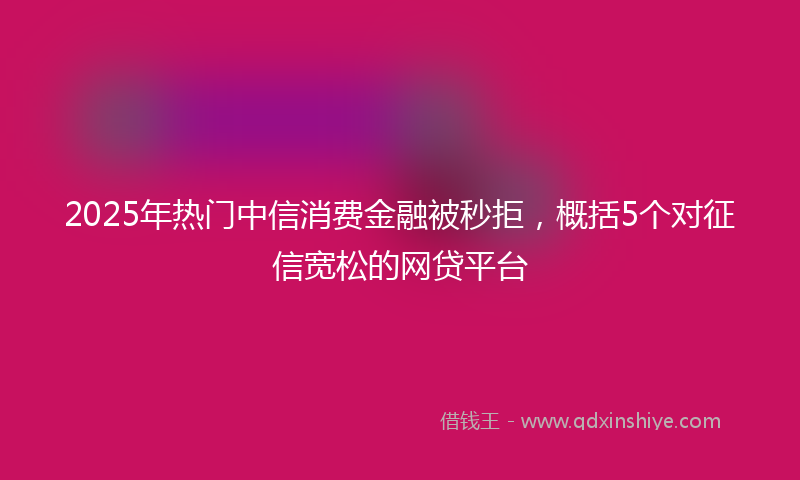 2025年热门中信消费金融被秒拒，概括5个对征信宽松的网贷平台