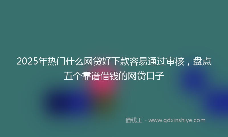 2025年热门什么网贷好下款容易通过审核，盘点五个靠谱借钱的网贷口子