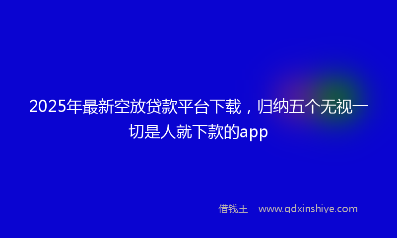 2025年最新空放贷款平台下载，归纳五个无视一切是人就下款的app