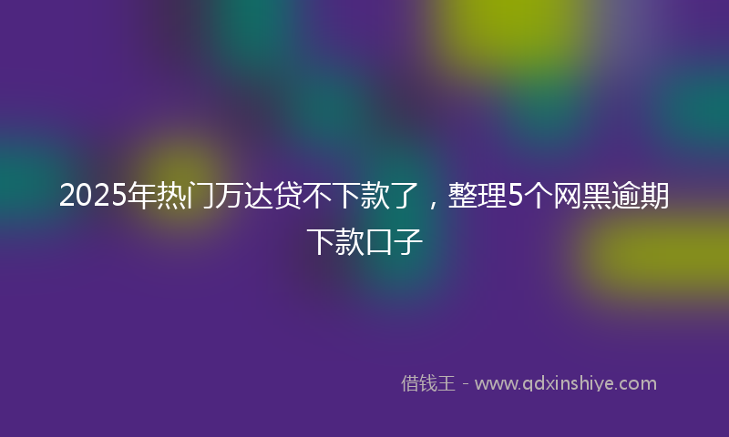 2025年热门万达贷不下款了，整理5个网黑逾期下款口子