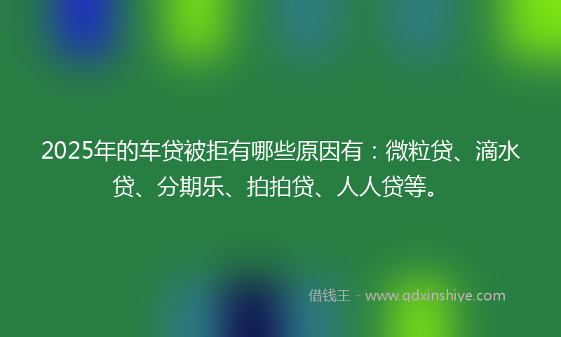 2025年的车贷被拒有哪些原因有：微粒贷、滴水贷、分期乐、拍拍贷、人人贷等。