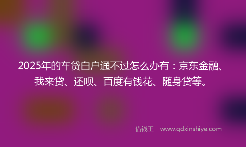 2025年的车贷白户通不过怎么办有：京东金融、我来贷、还呗、百度有钱花、随身贷等。