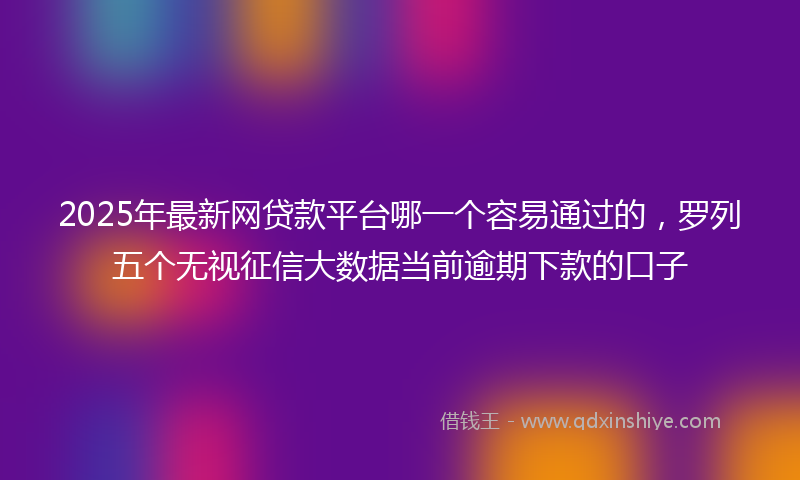 2025年最新网贷款平台哪一个容易通过的，罗列五个无视征信大数据当前逾期下款的口子