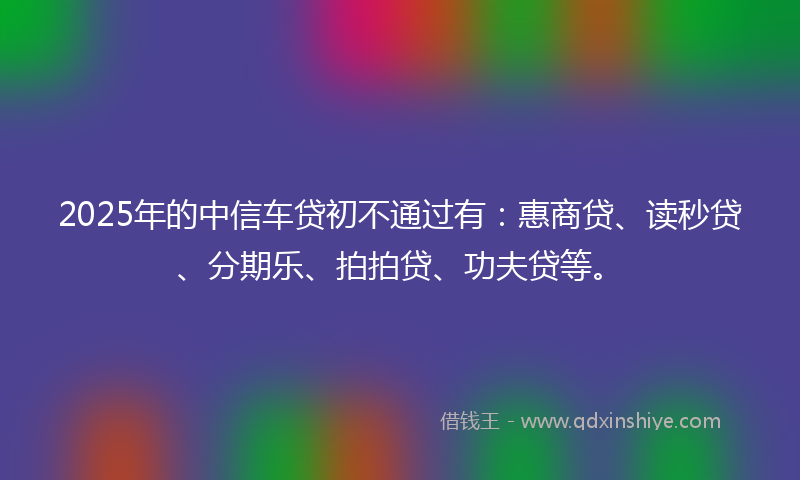 2025年的中信车贷初不通过有：惠商贷、读秒贷、分期乐、拍拍贷、功夫贷等。