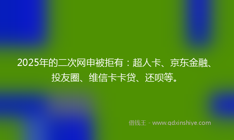 2025年的二次网申被拒有：超人卡、京东金融、投友圈、维信卡卡贷、还呗等。