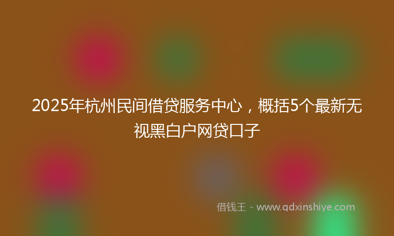 2025年杭州民间借贷服务中心，概括5个最新无视黑白户网贷口子