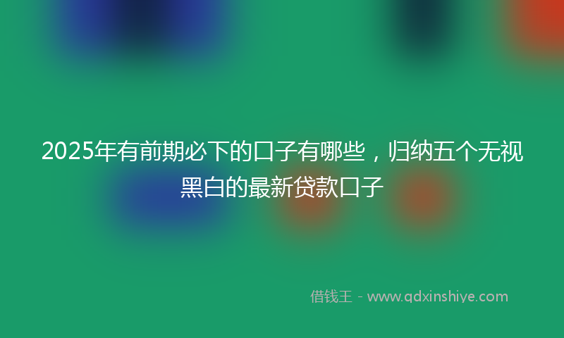 2025年有前期必下的口子有哪些，归纳五个无视黑白的最新贷款口子