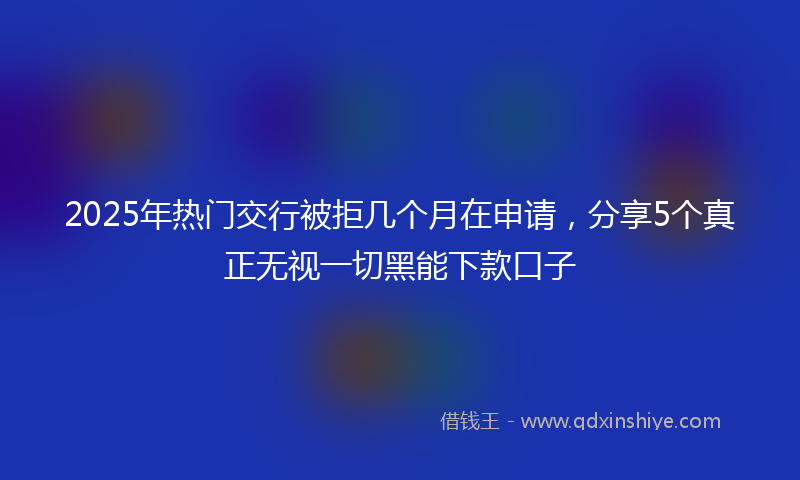 2025年热门交行被拒几个月在申请，分享5个真正无视一切黑能下款口子