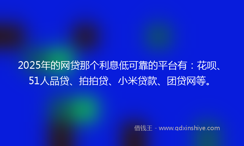2025年的网贷那个利息低可靠的平台有：花呗、51人品贷、拍拍贷、小米贷款、团贷网等。