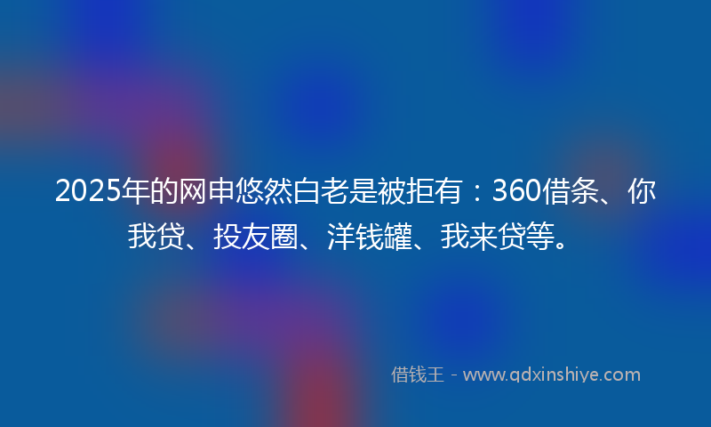 2025年的网申悠然白老是被拒有：360借条、你我贷、投友圈、洋钱罐、我来贷等。