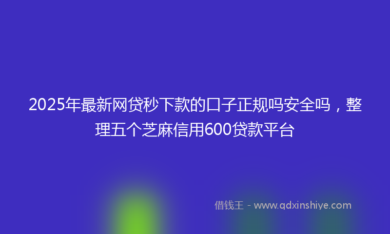 2025年最新网贷秒下款的口子正规吗安全吗，整理五个芝麻信用600贷款平台