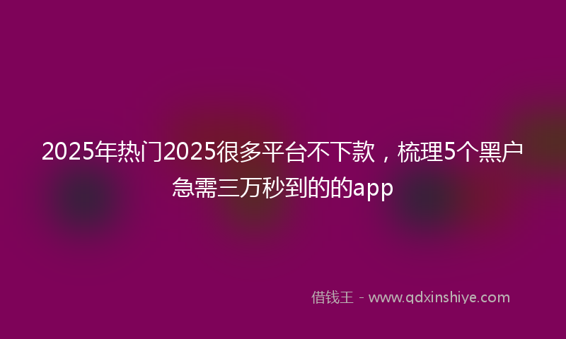 2025年热门2025很多平台不下款，梳理5个黑户急需三万秒到的的app
