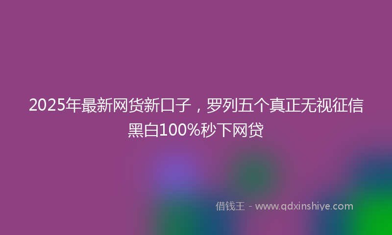 2025年最新网货新口子，罗列五个真正无视征信黑白100%秒下网贷
