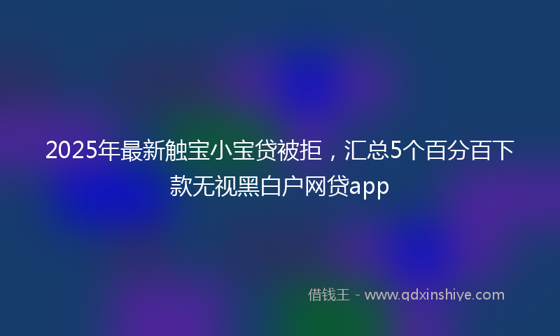 2025年最新触宝小宝贷被拒，汇总5个百分百下款无视黑白户网贷app