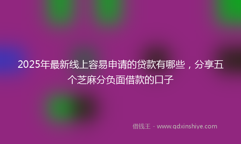 2025年最新线上容易申请的贷款有哪些，分享五个芝麻分负面借款的口子
