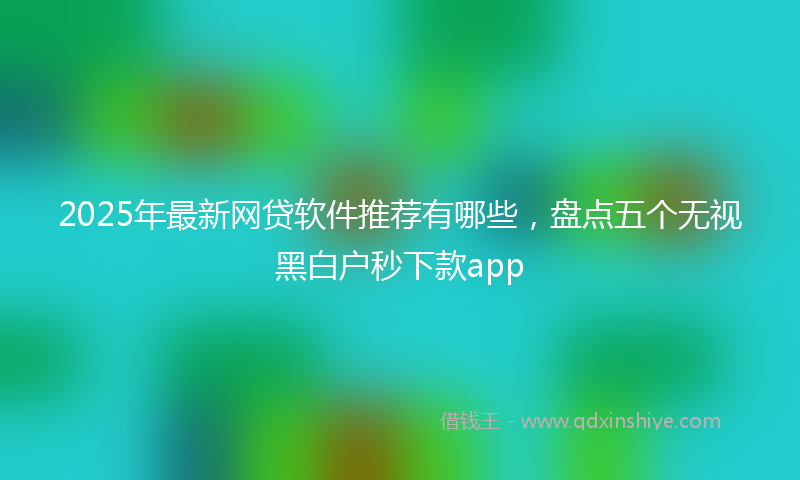 2025年最新网贷软件推荐有哪些，盘点五个无视黑白户秒下款app