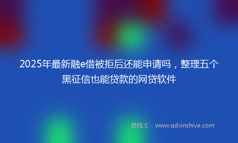 2025年最新融e借被拒后还能申请吗，整理五个黑征信也能贷款的网贷软件