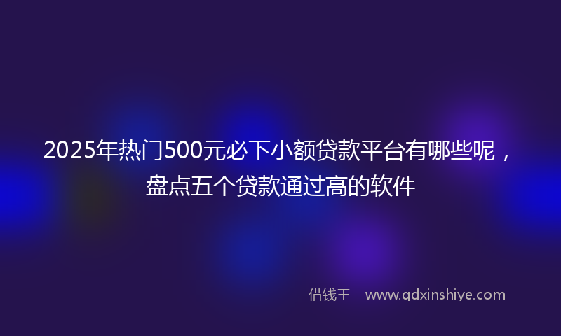 2025年热门500元必下小额贷款平台有哪些呢，盘点五个贷款通过高的软件
