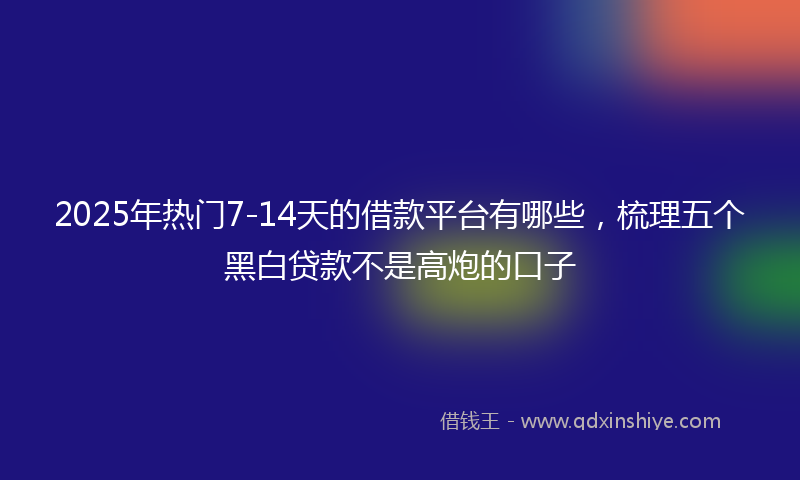 2025年热门7-14天的借款平台有哪些，梳理五个黑白贷款不是高炮的口子