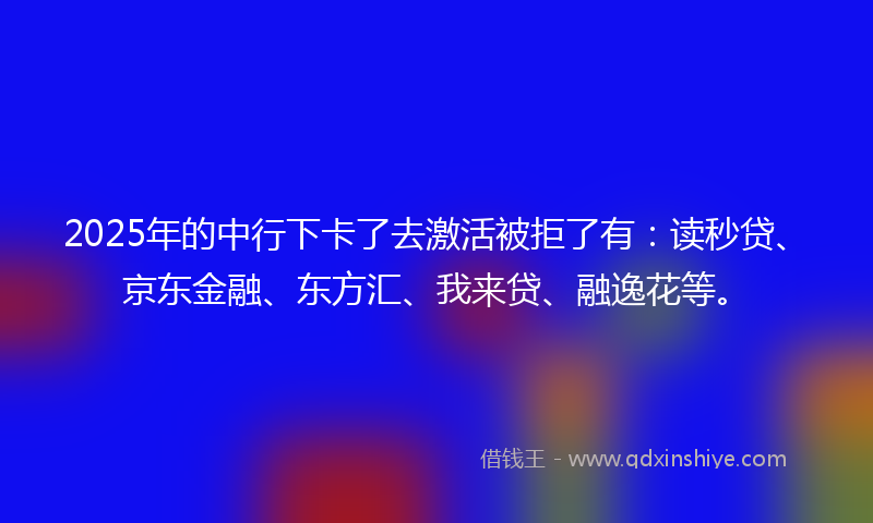 2025年的中行下卡了去激活被拒了有：读秒贷、京东金融、东方汇、我来贷、融逸花等。