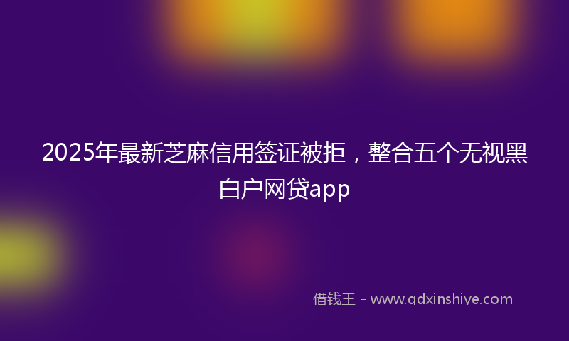 2025年最新芝麻信用签证被拒，整合五个无视黑白户网贷app