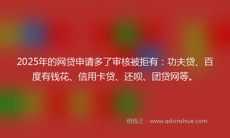 2025年的网贷申请多了审核被拒有：功夫贷、百度有钱花、信用卡贷、还呗、团贷网等。