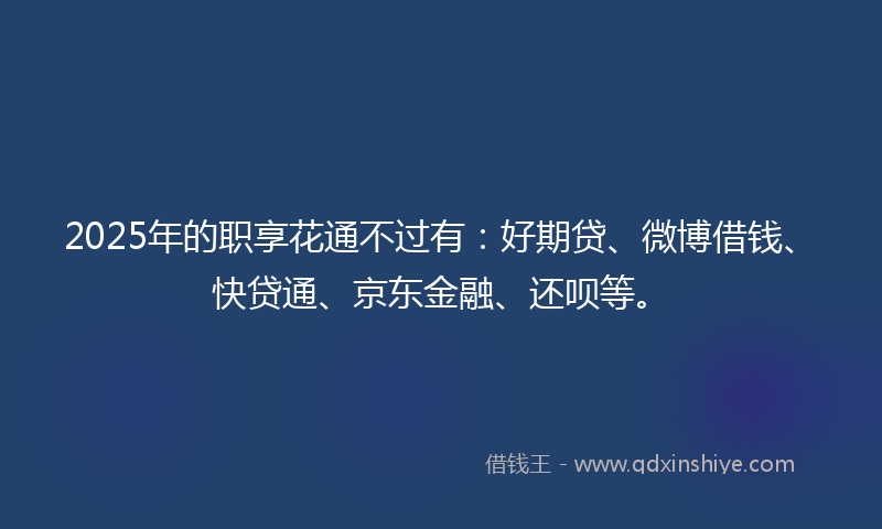 2025年的职享花通不过有：好期贷、微博借钱、快贷通、京东金融、还呗等。