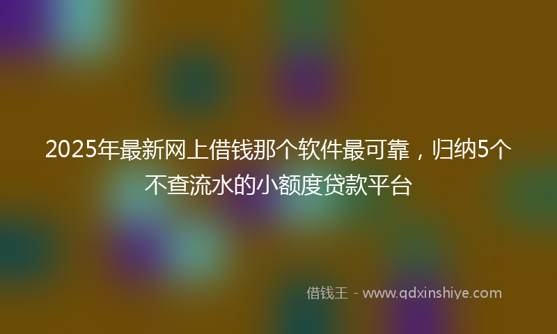 2025年最新网上借钱那个软件最可靠，归纳5个不查流水的小额度贷款平台
