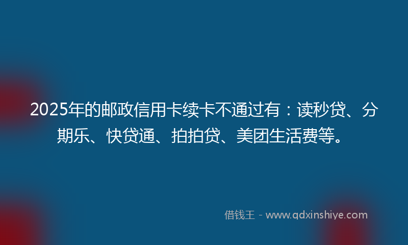 2025年的邮政信用卡续卡不通过有：读秒贷、分期乐、快贷通、拍拍贷、美团生活费等。