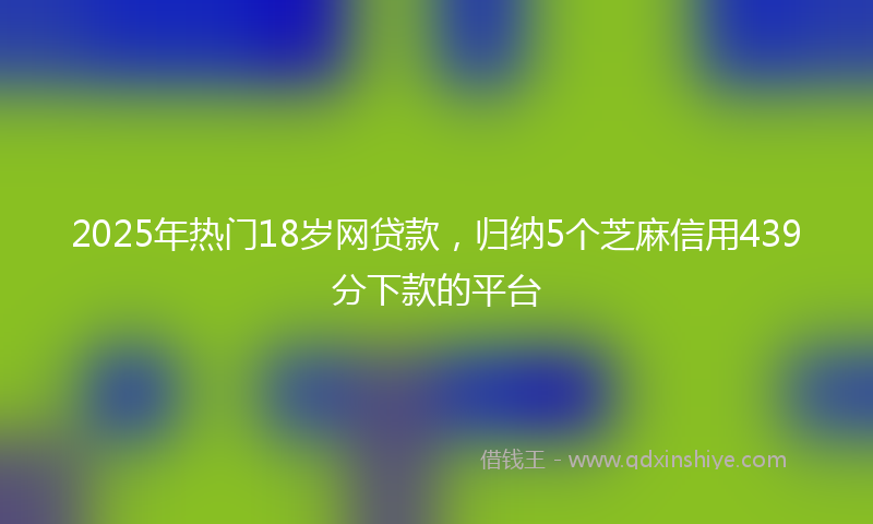 2025年热门18岁网贷款，归纳5个芝麻信用439分下款的平台