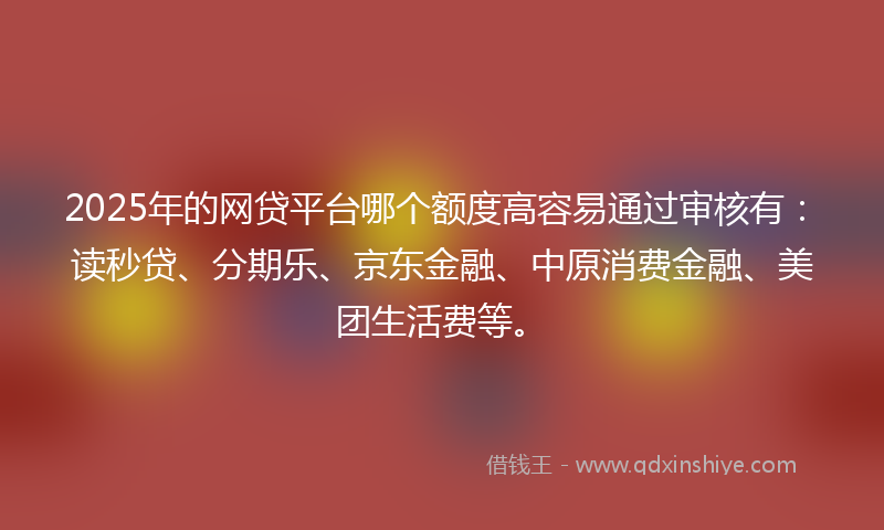 2025年的网贷平台哪个额度高容易通过审核有：读秒贷、分期乐、京东金融、中原消费金融、美团生活费等。