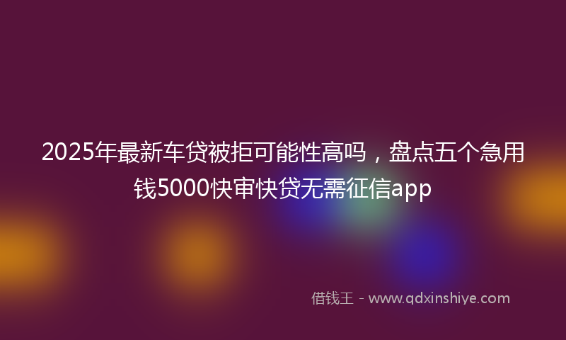 2025年最新车贷被拒可能性高吗，盘点五个急用钱5000快审快贷无需征信app