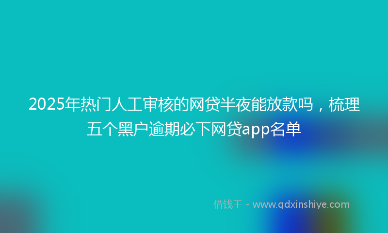 2025年热门人工审核的网贷半夜能放款吗，梳理五个黑户逾期必下网贷app名单