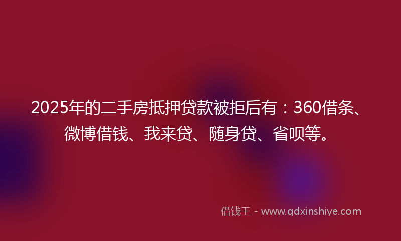 2025年的二手房抵押贷款被拒后有：360借条、微博借钱、我来贷、随身贷、省呗等。