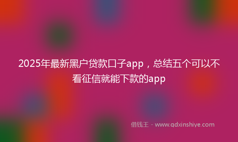 2025年最新黑户贷款口子app，总结五个可以不看征信就能下款的app