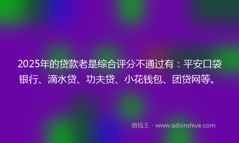 2025年的贷款老是综合评分不通过有：平安口袋银行、滴水贷、功夫贷、小花钱包、团贷网等。